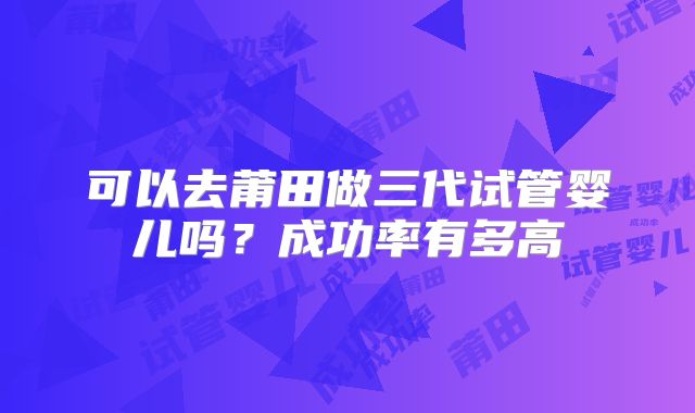 可以去莆田做三代试管婴儿吗?成功率有多高