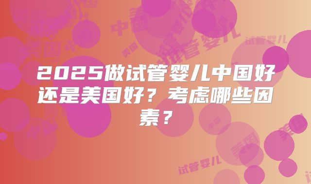2025做试管婴儿中国好还是美国好?考虑哪些因素?