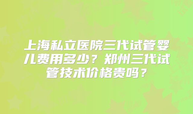 上海私立医院三代试管婴儿费用多少?郑州三代试管技术价格贵吗?