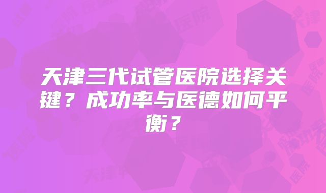 天津三代试管医院选择关键?成功率与医德如何平衡?