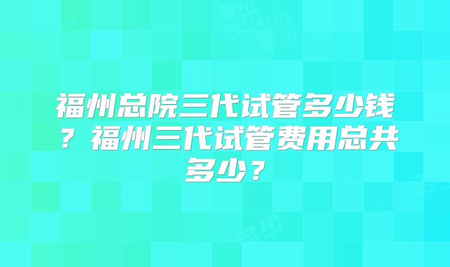福州总院三代试管多少钱？福州三代试管费用总共多少？