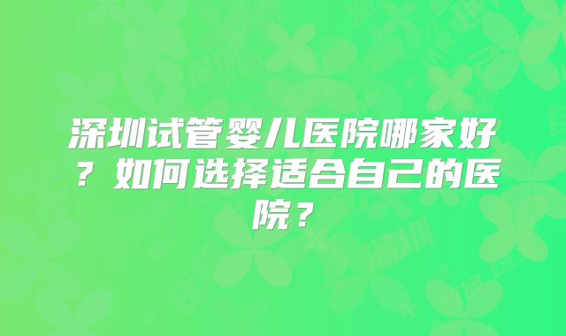 深圳试管婴儿医院哪家好?如何选择适合自己的医院?
