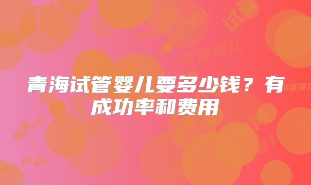 青海试管婴儿要多少钱？有成功率和费用