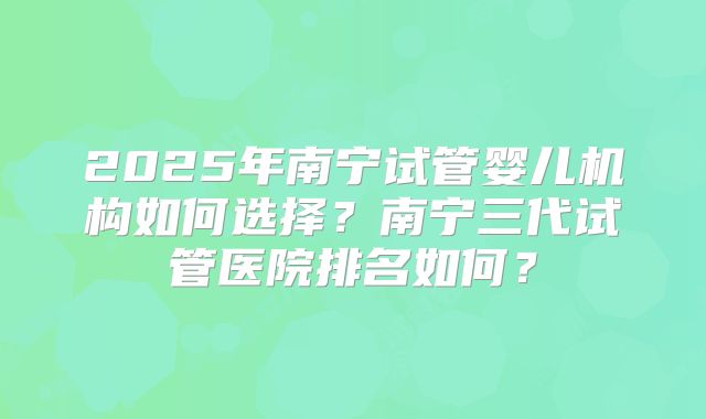2025年南宁试管婴儿机构如何选择?南宁三代试管医院排名如何?