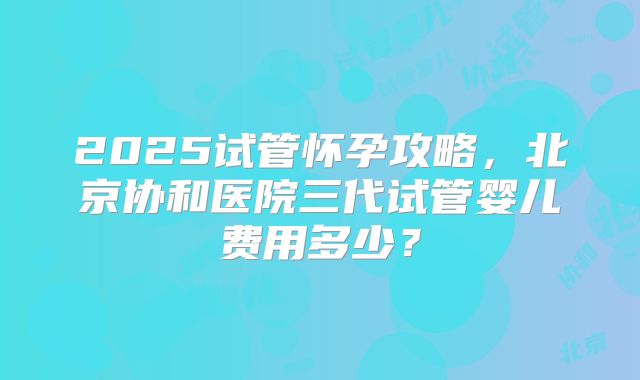 2025试管怀孕攻略,北京协和医院三代试管婴儿费用多少?