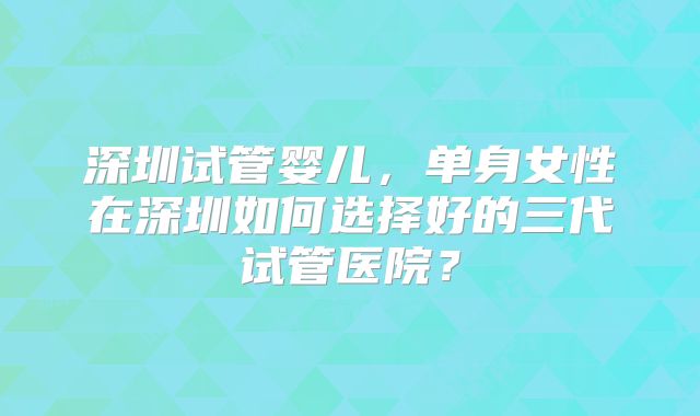 深圳试管婴儿，单身女性在深圳如何选择好的三代试管医院？