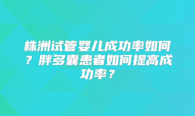 株洲试管婴儿成功率如何？胖多囊患者如何提高成功率？