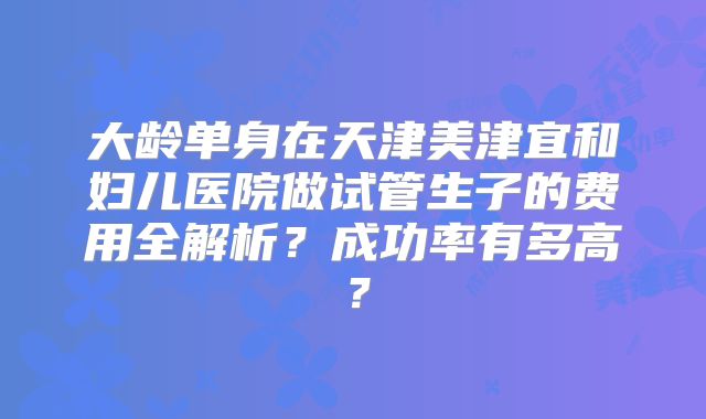大龄单身在天津美津宜和妇儿医院做试管生子的费用全解析?成功率有多高?