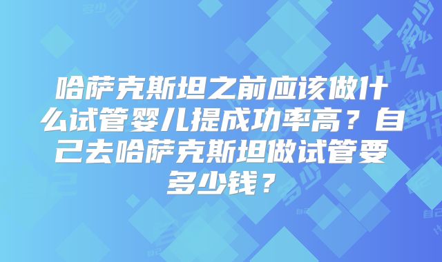 哈萨克斯坦之前应该做什么试管婴儿提成功率高?自己去哈萨克斯坦做试管要多少钱?