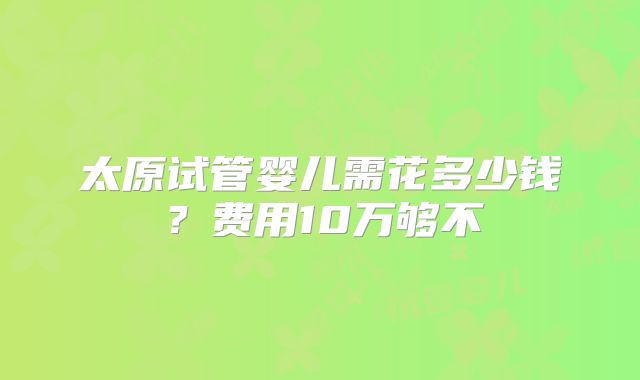 太原试管婴儿需花多少钱?费用10万够不