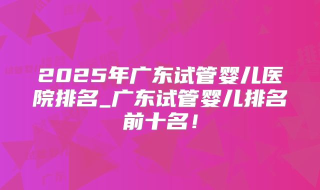 2025年广东试管婴儿医院排名_广东试管婴儿排名前十名!