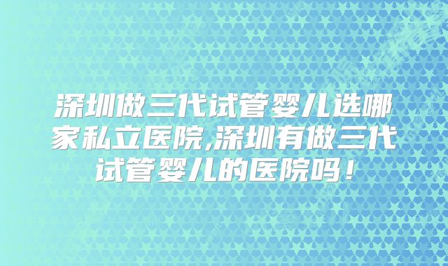 深圳做三代试管婴儿选哪家私立医院,深圳有做三代试管婴儿的医院吗!