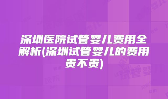 深圳医院试管婴儿费用全解析(深圳试管婴儿的费用贵不贵)