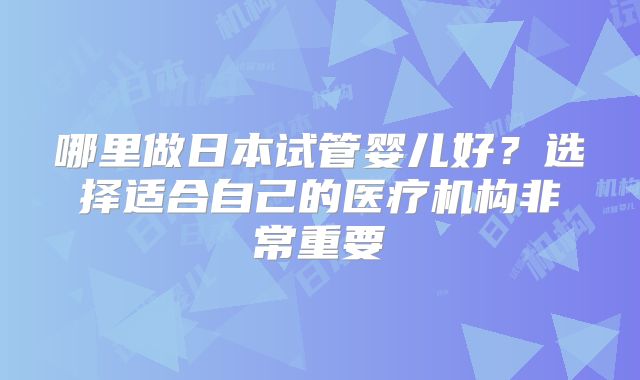 哪里做日本试管婴儿好?选择适合自己的医疗机构非常重要
