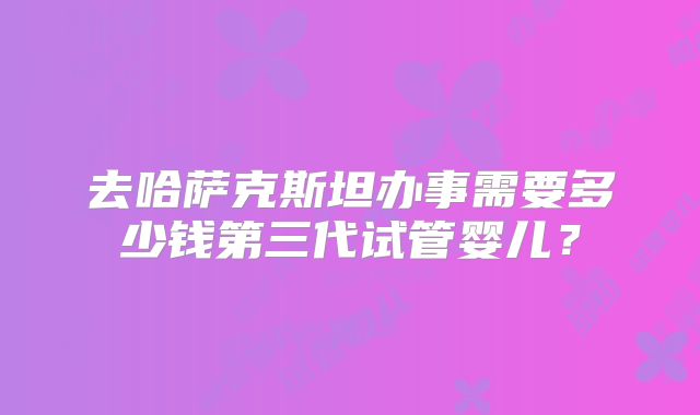 去哈萨克斯坦办事需要多少钱第三代试管婴儿？