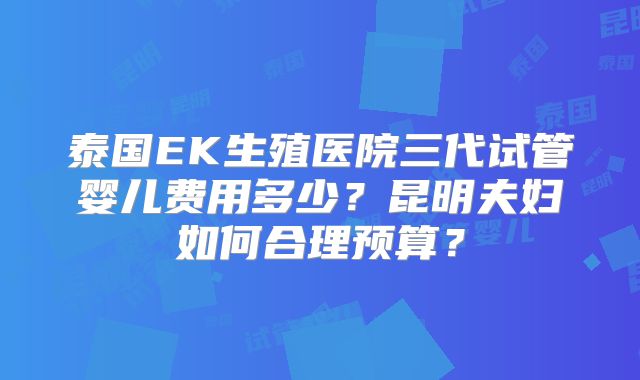 泰国EK生殖医院三代试管婴儿费用多少?昆明夫妇如何合理预算?