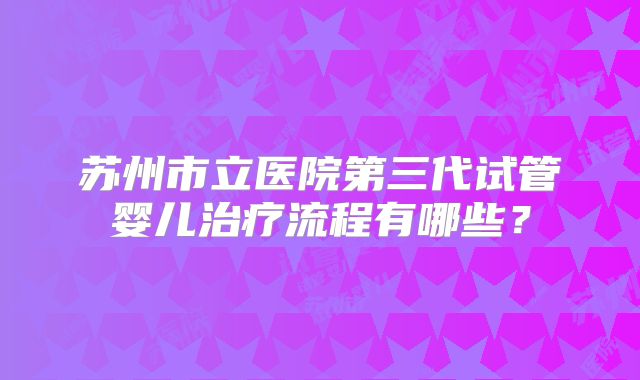 苏州市立医院第三代试管婴儿治疗流程有哪些?