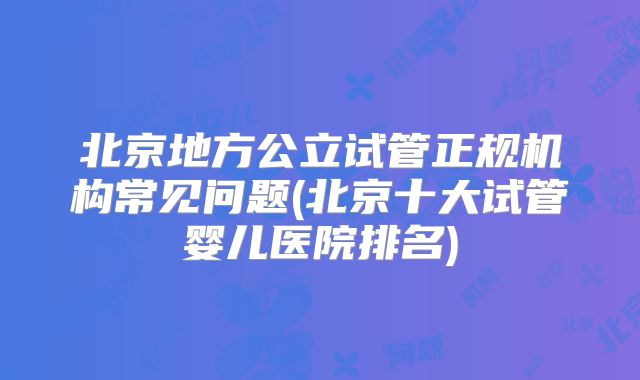 北京地方公立试管正规机构常见问题(北京十大试管婴儿医院排名)