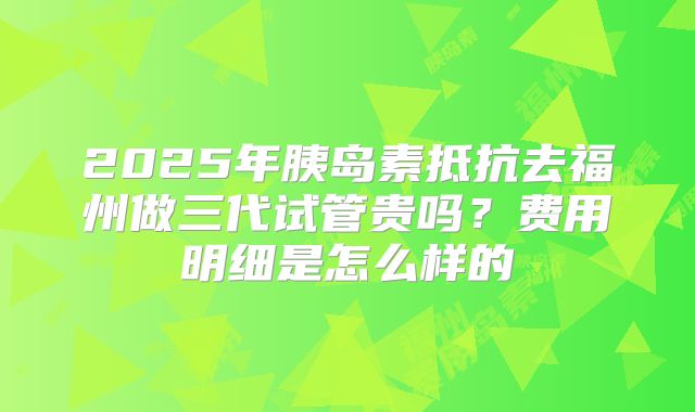 2025年胰岛素抵抗去福州做三代试管贵吗？费用明细是怎么样的