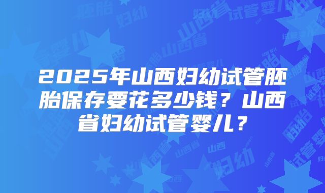 2025年山西妇幼试管胚胎保存要花多少钱？山西省妇幼试管婴儿？