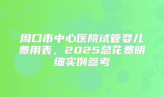 周口市中心医院试管婴儿费用表,2025总花费明细实例参考