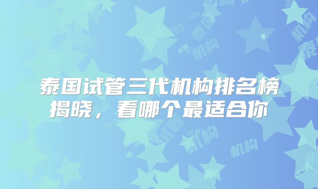泰国试管三代机构排名榜揭晓,看哪个最适合你