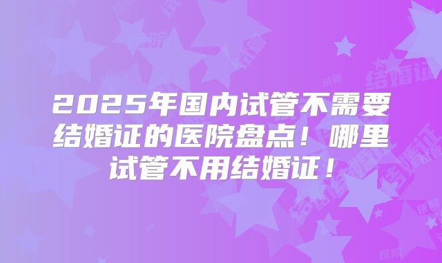 2025年国内试管不需要结婚证的医院盘点!哪里试管不用结婚证!