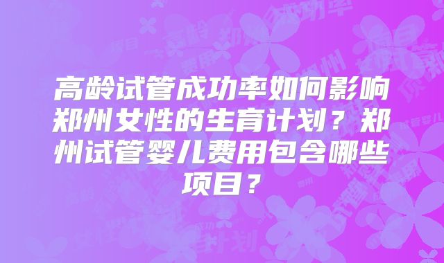 高龄试管成功率如何影响郑州女性的生育计划?郑州试管婴儿费用包含哪些项目?