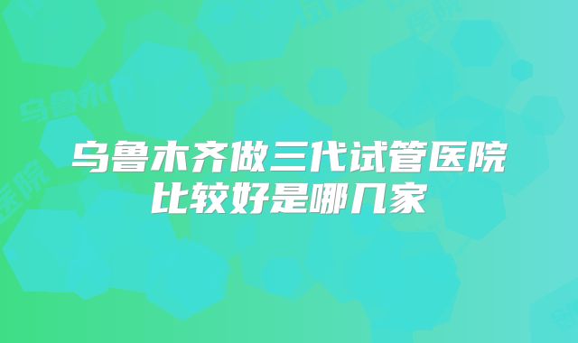 乌鲁木齐做三代试管医院比较好是哪几家