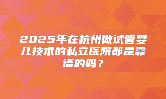 2025年在杭州做试管婴儿技术的私立医院都是靠谱的吗?