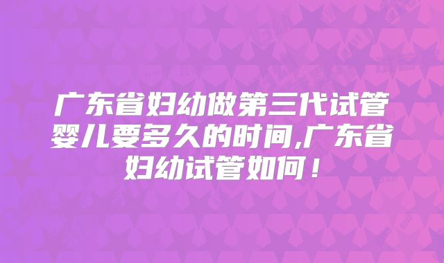 广东省妇幼做第三代试管婴儿要多久的时间,广东省妇幼试管如何！