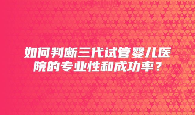 如何判断三代试管婴儿医院的专业性和成功率?