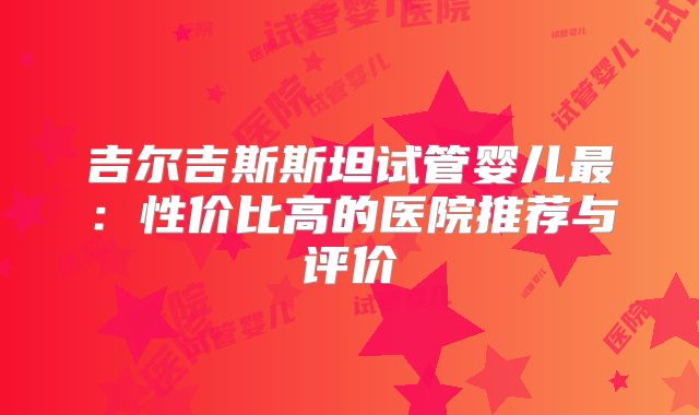 吉尔吉斯斯坦试管婴儿最:性价比高的医院推荐与评价