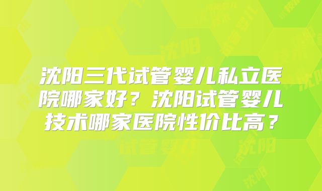 沈阳三代试管婴儿私立医院哪家好？沈阳试管婴儿技术哪家医院性价比高？