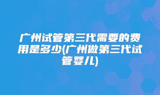 广州试管第三代需要的费用是多少(广州做第三代试管婴儿)