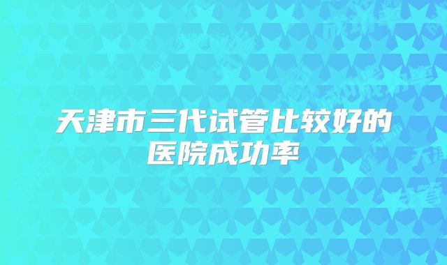 天津市三代试管比较好的医院成功率