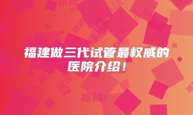 福建做三代试管最权威的医院介绍！