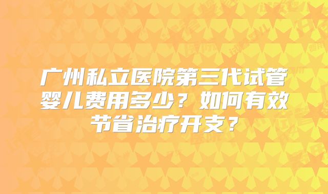 广州私立医院第三代试管婴儿费用多少?如何有效节省治疗开支?