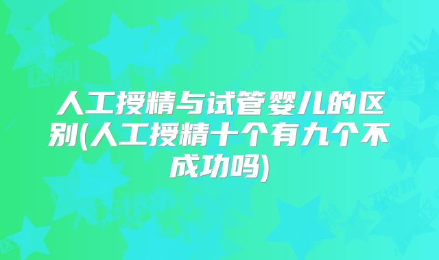 人工授精与试管婴儿的区别(人工授精十个有九个不成功吗)