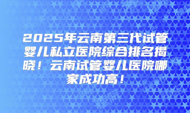 2025年云南第三代试管婴儿私立医院综合排名揭晓!云南试管婴儿医院哪家成功高!