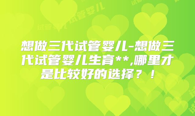 想做三代试管婴儿-想做三代试管婴儿生育**,哪里才是比较好的选择?!