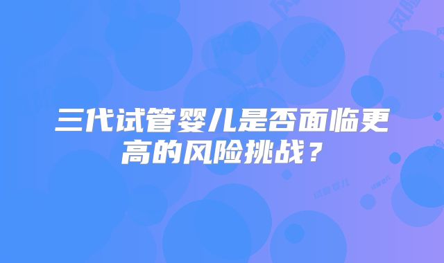 三代试管婴儿是否面临更高的风险挑战？