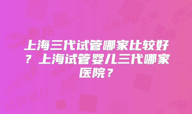 上海三代试管哪家比较好?上海试管婴儿三代哪家医院?