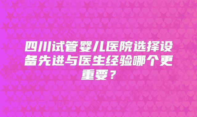 四川试管婴儿医院选择设备先进与医生经验哪个更重要？