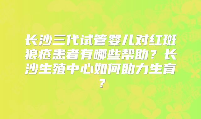 长沙三代试管婴儿对红斑狼疮患者有哪些帮助?长沙生殖中心如何助力生育?
