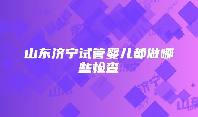 山东济宁试管婴儿都做哪些检查