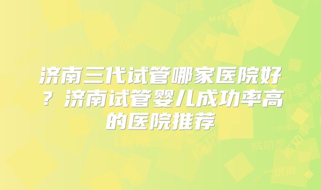 济南三代试管哪家医院好?济南试管婴儿成功率高的医院推荐