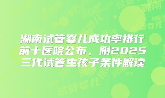 湖南试管婴儿成功率排行前十医院公布，附2025三代试管生孩子条件解读