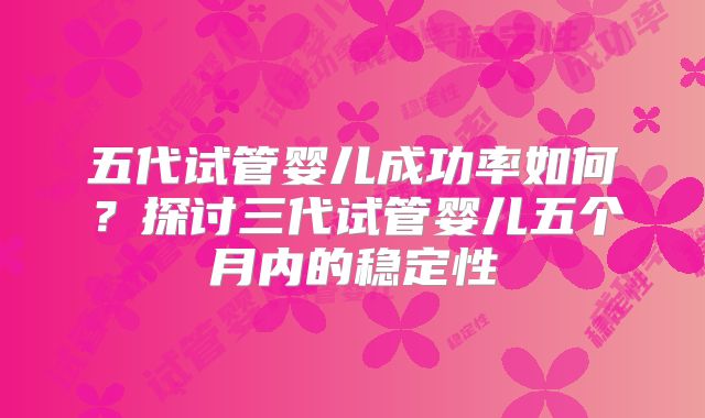 五代试管婴儿成功率如何？探讨三代试管婴儿五个月内的稳定性