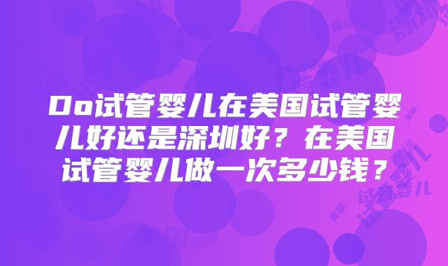 Do试管婴儿在美国试管婴儿好还是深圳好?在美国试管婴儿做一次多少钱?